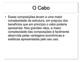O Cabo
• Essas composições levam a uma maior
complexidade da estrutura, em prejuízo dos
benefícios que em princípio o cabo poderia
apresentar. Nos grandes vãos, a maior
complexidade das composições é facilmente
absorvida pelas vantagens econômicas e
estéticas apresentadas pelo seu uso.
 