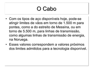O Cabo
• Com os tipos de aço disponíveis hoje, pode-se
atingir limites de vãos em torno de 1.500 m para
pontes, como a do estreito de Messina, ou em
torno de 5.500 m, para linhas de transmissão,
como algumas linhas de transmissão de energia,
na Noruega.
• Esses valores correspondem a valores próximos
dos limites admitidos para a tecnologia disponível.
 