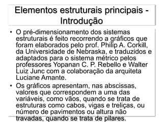 Elementos estruturais principais -
Introdução
• O pré-dimensionamento dos sistemas
estruturais é feito recorrendo a gráficos que
foram elaborados pelo prof. Philip A. Corkill,
da Universidade de Nebraska, e traduzidos e
adaptados para o sistema métrico pelos
professores Yopanan C. P. Rebello e Walter
Luiz Junc com a colaboração da arquiteta
Luciane Amante.
• Os gráficos apresentam, nas abscissas,
valores que correspondem a uma das
variáveis, como vãos, quando se trata de
estruturas como cabos, vigas e treliças, ou
número de pavimentos ou altura não
travadas, quando se trata de pilares.
 