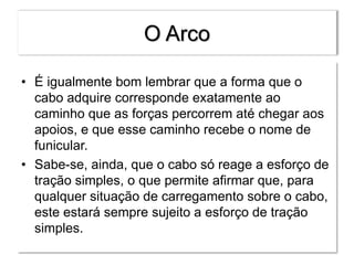 O Arco
• É igualmente bom lembrar que a forma que o
cabo adquire corresponde exatamente ao
caminho que as forças percorrem até chegar aos
apoios, e que esse caminho recebe o nome de
funicular.
• Sabe-se, ainda, que o cabo só reage a esforço de
tração simples, o que permite afirmar que, para
qualquer situação de carregamento sobre o cabo,
este estará sempre sujeito a esforço de tração
simples.
 