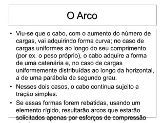 O Arco
• Viu-se que o cabo, com o aumento do número de
cargas, vai adquirindo forma curva; no caso de
cargas uniformes ao longo do seu comprimento
(por ex. o peso próprio), o cabo adquire a forma
de uma catenária e, no caso de cargas
uniformemente distribuídas ao longo da horizontal,
a de uma parábola de segundo grau.
• Nesses dois casos, o cabo continua sujeito a
tração simples.
• Se essas formas forem rebatidas, usando um
elemento rígido, resultarão arcos que estarão
solicitados apenas por esforços de compressão
 