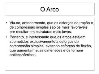 O Arco
• Viu-se, anteriormente, que os esforços de tração e
de compressão simples são os mais favoráveis
por resultar em estruturas mais leves.
• Portanto, é interessante que os arcos estejam
submetidos exclusivamente a esforços de
compressão simples, evitando esforços de flexão,
que aumentam suas dimensões e os tornam
antieconômicos.
 