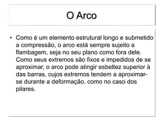 O Arco
• Como é um elemento estrutural longo e submetido
a compressão, o arco está sempre sujeito a
flambagem, seja no seu plano como fora dele.
Como seus extremos são fixos e impedidos de se
aproximar, o arco pode atingir esbeltez superior à
das barras, cujos extremos tendem a aproximar-
se durante a deformação, como no caso dos
pilares.
 