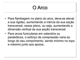 O Arco
• Para flambagem no plano do arco, deve-se elevar
a sua rigidez, aumentando a inércia da sua seção
transversal, nesse plano, ou seja, aumentando a
dimensão vertical da sua seção transversal.
• Para arcos funiculares em catenária ou
parabólicos, o esforço de compressão varia ao
longo do seu comprimento, sendo mínimo no topo
e máximo junto aos apoios.
 