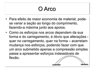 O Arco
• Para efeito de maior economia de material, pode-
se variar a seção ao longo do comprimento,
fazendo-a máxima junto aos apoios.
• Como os esforços nos arcos dependem da sua
forma e do carregamento, é óbvio que alterações -
quer no carregamento, quer na forma – acarretam
mudança nos esforços, podendo fazer com que
um arco submetido apenas a compressão simples
passe a apresentar esforços indesejáveis de
flexão.
 