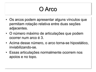 O Arco
• Os arcos podem apresentar alguns vínculos que
permitam rotação relativa entre duas seções
adjacentes.
• O número máximo de articulações que podem
ocorrer num arco é 3.
• Acima desse número, o arco torna-se hipostático,
inviabilizando-se.
• Essas articulações normalmente ocorrem nos
apoios e no topo.
 