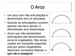 O Arco
• Um arco com três articulações é
denominado arco tri articulado.
• Quando as articulações ocorrem
apenas nos seus apoios, é
denominado arco biarticulado.
• Arcos que não apresentam
articulações são denominados
arcos bi engastados. São arcos
usados em situações especiais,
pois por serem engastados,
absorvem momentos fletores, o
que não é desejável
 