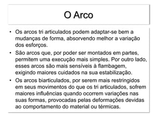 O Arco
• Os arcos tri articulados podem adaptar-se bem a
mudanças de forma, absorvendo melhor a variação
dos esforços.
• São arcos que, por poder ser montados em partes,
permitem uma execução mais simples. Por outro lado,
esses arcos são mais sensíveis à flambagem,
exigindo maiores cuidados na sua estabilização.
• Os arcos biarticulados, por serem mais restringidos
em seus movimentos do que os tri articulados, sofrem
maiores influências quando ocorrem variações nas
suas formas, provocadas pelas deformações devidas
ao comportamento do material ou térmicas.
 