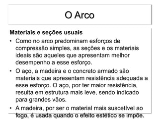 O Arco
Materiais e seções usuais
• Como no arco predominam esforços de
compressão simples, as seções e os materiais
ideais são aqueles que apresentam melhor
desempenho a esse esforço.
• O aço, a madeira e o concreto armado são
materiais que apresentam resistência adequada a
esse esforço. O aço, por ter maior resistência,
resulta em estrutura mais leve, sendo indicado
para grandes vãos.
• A madeira, por ser o material mais suscetível ao
fogo, é usada quando o efeito estético se impõe.
 