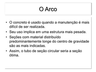 O Arco
• O concreto é usado quando a manutenção é mais
difícil de ser realizada.
• Seu uso implica em uma estrutura mais pesada.
• Seções com material distribuído
predominantemente longe do centro de gravidade
são as mais indicadas.
• Assim, o tubo de seção circular seria a seção
ótima.
 