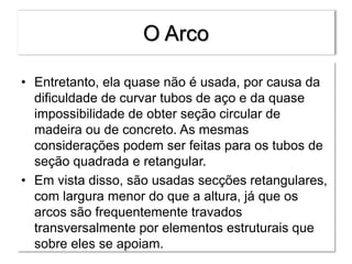 O Arco
• Entretanto, ela quase não é usada, por causa da
dificuldade de curvar tubos de aço e da quase
impossibilidade de obter seção circular de
madeira ou de concreto. As mesmas
considerações podem ser feitas para os tubos de
seção quadrada e retangular.
• Em vista disso, são usadas secções retangulares,
com largura menor do que a altura, já que os
arcos são frequentemente travados
transversalmente por elementos estruturais que
sobre eles se apoiam.
 