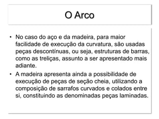 O Arco
• No caso do aço e da madeira, para maior
facilidade de execução da curvatura, são usadas
peças descontínuas, ou seja, estruturas de barras,
como as treliças, assunto a ser apresentado mais
adiante.
• A madeira apresenta ainda a possibilidade de
execução de peças de seção cheia, utilizando a
composição de sarrafos curvados e colados entre
si, constituindo as denominadas peças laminadas.
 