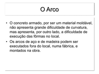 O Arco
• O concreto armado, por ser um material moldável,
não apresenta grande dificuldade de curvatura,
mas apresenta, por outro lado, a dificuldade de
execução das fôrmas no local.
• Os arcos de aço e de madeira podem ser
executados fora do local, numa fábrica, e
montados na obra.
 