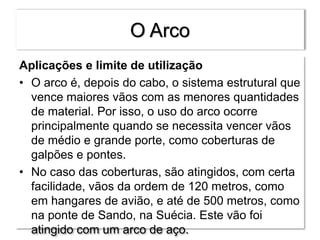 O Arco
Aplicações e limite de utilização
• O arco é, depois do cabo, o sistema estrutural que
vence maiores vãos com as menores quantidades
de material. Por isso, o uso do arco ocorre
principalmente quando se necessita vencer vãos
de médio e grande porte, como coberturas de
galpões e pontes.
• No caso das coberturas, são atingidos, com certa
facilidade, vãos da ordem de 120 metros, como
em hangares de avião, e até de 500 metros, como
na ponte de Sando, na Suécia. Este vão foi
atingido com um arco de aço.
 
