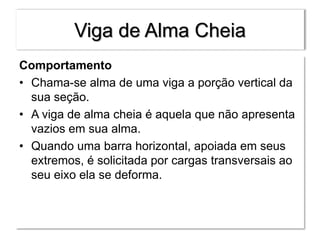 Viga de Alma Cheia
Comportamento
• Chama-se alma de uma viga a porção vertical da
sua seção.
• A viga de alma cheia é aquela que não apresenta
vazios em sua alma.
• Quando uma barra horizontal, apoiada em seus
extremos, é solicitada por cargas transversais ao
seu eixo ela se deforma.
 
