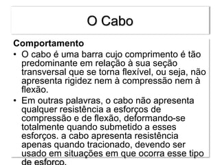 O Cabo
Comportamento
• O cabo é uma barra cujo comprimento é tão
predominante em relação à sua seção
transversal que se torna flexível, ou seja, não
apresenta rigidez nem à compressão nem à
flexão.
• Em outras palavras, o cabo não apresenta
qualquer resistência a esforços de
compressão e de flexão, deformando-se
totalmente quando submetido a esses
esforços. a cabo apresenta resistência
apenas quando tracionado, devendo ser
usado em situações em que ocorra esse tipo
 