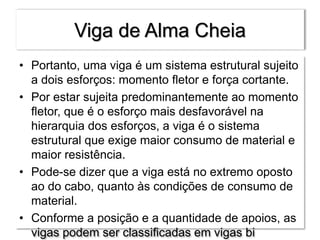 Viga de Alma Cheia
• Portanto, uma viga é um sistema estrutural sujeito
a dois esforços: momento fletor e força cortante.
• Por estar sujeita predominantemente ao momento
fletor, que é o esforço mais desfavorável na
hierarquia dos esforços, a viga é o sistema
estrutural que exige maior consumo de material e
maior resistência.
• Pode-se dizer que a viga está no extremo oposto
ao do cabo, quanto às condições de consumo de
material.
• Conforme a posição e a quantidade de apoios, as
vigas podem ser classificadas em vigas bi
 