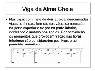 Viga de Alma Cheia
• Nas vigas com mais de dois apoios, denominadas
vigas contínuas, tem-se, nos vãos, compressão
na parte superior e tração na parte inferior,
ocorrendo o inverso nos apoios. Por convenção,
os momentos que provocam tração nas fibras
inferiores são considerados positivos, e ao
contrário, negativos.
 