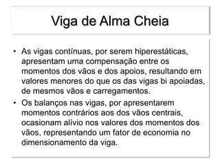 Viga de Alma Cheia
• As vigas contínuas, por serem hiperestáticas,
apresentam uma compensação entre os
momentos dos vãos e dos apoios, resultando em
valores menores do que os das vigas bi apoiadas,
de mesmos vãos e carregamentos.
• Os balanços nas vigas, por apresentarem
momentos contrários aos dos vãos centrais,
ocasionam alívio nos valores dos momentos dos
vãos, representando um fator de economia no
dimensionamento da viga.
 