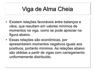Viga de Alma Cheia
• Existem relações favoráveis entre balanços e
vãos, que resultam em valores mínimos de
momentos na viga, como se pode apreciar na
figura abaixo.
• Essas relações são econômicas, por
apresentarem momentos negativos iguais aos
positivos, portanto mínimos. As relações abaixo
são obtidas a partir de vigas com carregamento
uniformemente distribuído.
 