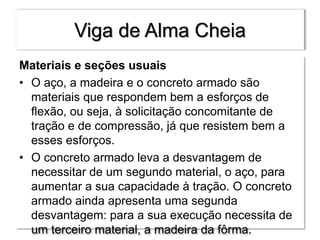 Viga de Alma Cheia
Materiais e seções usuais
• O aço, a madeira e o concreto armado são
materiais que respondem bem a esforços de
flexão, ou seja, à solicitação concomitante de
tração e de compressão, já que resistem bem a
esses esforços.
• O concreto armado leva a desvantagem de
necessitar de um segundo material, o aço, para
aumentar a sua capacidade à tração. O concreto
armado ainda apresenta uma segunda
desvantagem: para a sua execução necessita de
um terceiro material, a madeira da fôrma.
 