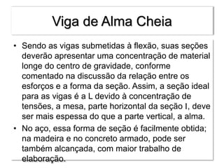 Viga de Alma Cheia
• Sendo as vigas submetidas à flexão, suas seções
deverão apresentar uma concentração de material
longe do centro de gravidade, conforme
comentado na discussão da relação entre os
esforços e a forma da seção. Assim, a seção ideal
para as vigas é a L devido à concentração de
tensões, a mesa, parte horizontal da seção I, deve
ser mais espessa do que a parte vertical, a alma.
• No aço, essa forma de seção é facilmente obtida;
na madeira e no concreto armado, pode ser
também alcançada, com maior trabalho de
elaboração.
 