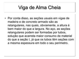Viga de Alma Cheia
• Por conta disso, as seções usuais em vigas de
madeira e de concreto armado são as
retangulares, nas quais, obviamente, a altura é
bem maior do que a largura. No aço, as seções
retangulares podem ser formadas por tubos,
solução que acarreta maior consumo de material
do que a seção I, já que os tubos têm seções com
a mesma espessura em todo o seu perímetro.
 