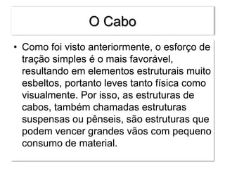 O Cabo
• Como foi visto anteriormente, o esforço de
tração simples é o mais favorável,
resultando em elementos estruturais muito
esbeltos, portanto leves tanto física como
visualmente. Por isso, as estruturas de
cabos, também chamadas estruturas
suspensas ou pênseis, são estruturas que
podem vencer grandes vãos com pequeno
consumo de material.
 