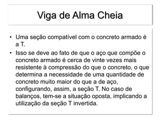 Viga de Alma Cheia
• Uma seção compatível com o concreto armado é
a T.
• Isso se deve ao fato de que o aço que compõe o
concreto armado é cerca de vinte vezes mais
resistente à compressão do que o concreto, o que
determina a necessidade de uma quantidade de
concreto muito maior do que a de aço,
configurando, assim, a seção T. No caso de
balanços, tem-se a situação oposta, implicando a
utilização da seção T invertida.
 