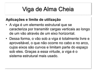 Viga de Alma Cheia
Aplicações e limite de utilização
• A viga é um elemento estrutural que se
caracteriza por transmitir cargas verticais ao longo
de um vão através de um eixo horizontal.
• Dessa forma, o vão sob a viga é totalmente livre e
aproveitável, o que não ocorre no cabo e no arco,
cujos eixos são curvos e limitam parte do espaço
sob eles. Graças a essa virtude, a viga é o
sistema estrutural mais usado.
 
