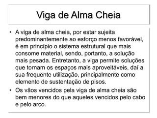 Viga de Alma Cheia
• A viga de alma cheia, por estar sujeita
predominantemente ao esforço menos favorável,
é em princípio o sistema estrutural que mais
consome material, sendo, portanto, a solução
mais pesada. Entretanto, a viga permite soluções
que tornam os espaços mais aproveitáveis, daí a
sua frequente utilização, principalmente como
elemento de sustentação de pisos.
• Os vãos vencidos pela viga de alma cheia são
bem menores do que aqueles vencidos pelo cabo
e pelo arco.
 