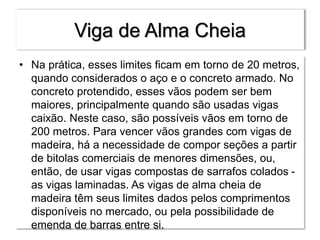 Viga de Alma Cheia
• Na prática, esses limites ficam em torno de 20 metros,
quando considerados o aço e o concreto armado. No
concreto protendido, esses vãos podem ser bem
maiores, principalmente quando são usadas vigas
caixão. Neste caso, são possíveis vãos em torno de
200 metros. Para vencer vãos grandes com vigas de
madeira, há a necessidade de compor seções a partir
de bitolas comerciais de menores dimensões, ou,
então, de usar vigas compostas de sarrafos colados -
as vigas laminadas. As vigas de alma cheia de
madeira têm seus limites dados pelos comprimentos
disponíveis no mercado, ou pela possibilidade de
emenda de barras entre si.
 