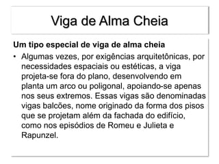 Viga de Alma Cheia
Um tipo especial de viga de alma cheia
• Algumas vezes, por exigências arquitetônicas, por
necessidades espaciais ou estéticas, a viga
projeta-se fora do plano, desenvolvendo em
planta um arco ou poligonal, apoiando-se apenas
nos seus extremos. Essas vigas são denominadas
vigas balcões, nome originado da forma dos pisos
que se projetam além da fachada do edifício,
como nos episódios de Romeu e Julieta e
Rapunzel.
 