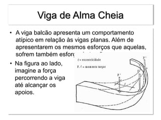 Viga de Alma Cheia
• A viga balcão apresenta um comportamento
atípico em relação às vigas planas. Além de
apresentarem os mesmos esforços que aquelas,
sofrem também esforço de torção.
• Na figura ao lado,
imagine a força
percorrendo a viga
até alcançar os
apoios.
 