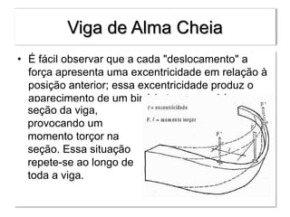 Viga de Alma Cheia
• É fácil observar que a cada "deslocamento" a
força apresenta uma excentricidade em relação à
posição anterior; essa excentricidade produz o
aparecimento de um binário transversal à
seção da viga,
provocando um
momento torçor na
seção. Essa situação
repete-se ao longo de
toda a viga.
 