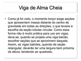 Viga de Alma Cheia
• Como já foi visto, o momento torçor exige seções
que apresentem massa distante do centro de
gravidade em todas as direções, o que levaria à
escolha da seção tubular circular. Como essa
forma não é muito prática para uso em vigas,
deve-se, quando se projeta uma viga balcão,
escolher seções que se aproximem daquela.
Assim, as vigas balcões, quando de seção
retangular, deverão ter uma largura bem próxima
da altura, tendendo ao quadrado.
 