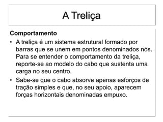 A Treliça
Comportamento
• A treliça é um sistema estrutural formado por
barras que se unem em pontos denominados nós.
Para se entender o comportamento da treliça,
reporte-se ao modelo do cabo que sustenta uma
carga no seu centro.
• Sabe-se que o cabo absorve apenas esforços de
tração simples e que, no seu apoio, aparecem
forças horizontais denominadas empuxo.
 