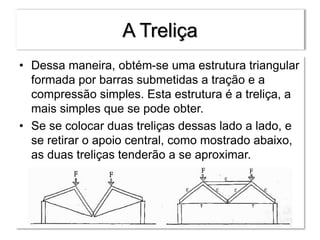 A Treliça
• Dessa maneira, obtém-se uma estrutura triangular
formada por barras submetidas a tração e a
compressão simples. Esta estrutura é a treliça, a
mais simples que se pode obter.
• Se se colocar duas treliças dessas lado a lado, e
se retirar o apoio central, como mostrado abaixo,
as duas treliças tenderão a se aproximar.
 