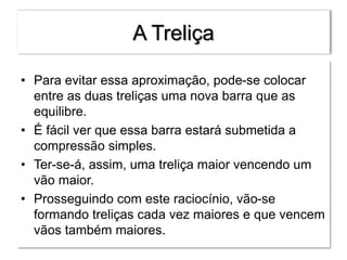 A Treliça
• Para evitar essa aproximação, pode-se colocar
entre as duas treliças uma nova barra que as
equilibre.
• É fácil ver que essa barra estará submetida a
compressão simples.
• Ter-se-á, assim, uma treliça maior vencendo um
vão maior.
• Prosseguindo com este raciocínio, vão-se
formando treliças cada vez maiores e que vencem
vãos também maiores.
 
