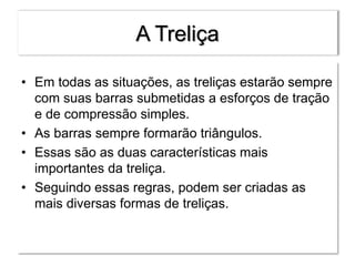 A Treliça
• Em todas as situações, as treliças estarão sempre
com suas barras submetidas a esforços de tração
e de compressão simples.
• As barras sempre formarão triângulos.
• Essas são as duas características mais
importantes da treliça.
• Seguindo essas regras, podem ser criadas as
mais diversas formas de treliças.
 