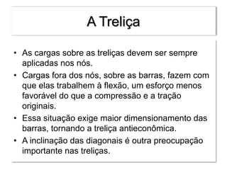 A Treliça
• As cargas sobre as treliças devem ser sempre
aplicadas nos nós.
• Cargas fora dos nós, sobre as barras, fazem com
que elas trabalhem à flexão, um esforço menos
favorável do que a compressão e a tração
originais.
• Essa situação exige maior dimensionamento das
barras, tornando a treliça antieconômica.
• A inclinação das diagonais é outra preocupação
importante nas treliças.
 