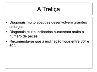 A Treliça
• Diagonais muito abatidas desenvolvem grandes
esforços.
• Diagonais muito inclinadas aumentam muito o
número de peças.
• Recomenda-se que a inclinação fique entre 30° e
60°.
 