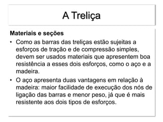 A Treliça
Materiais e seções
• Como as barras das treliças estão sujeitas a
esforços de tração e de compressão simples,
devem ser usados materiais que apresentem boa
resistência a esses dois esforços, como o aço e a
madeira.
• O aço apresenta duas vantagens em relação à
madeira: maior facilidade de execução dos nós de
ligação das barras e menor peso, já que é mais
resistente aos dois tipos de esforços.
 