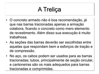 A Treliça
• O concreto armado não é boa recomendação, já
que nas barras tracionadas apenas a armação
colabora, ficando o concreto como mero elemento
de revestimento. Além disso sua execução é muito
trabalhosa.
• As seções das barras deverão ser escolhidas entre
aquelas que respondam bem a esforços de tração e
de compressão.
• No aço, os cabos podem ser usados para as barras
tracionadas; tubos, principalmente de seção circular,
e cantoneiras são os mais adequados para barras
tracionadas e comprimidas.
 