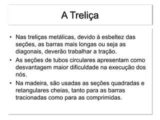 A Treliça
• Nas treliças metálicas, devido à esbeltez das
seções, as barras mais longas ou seja as
diagonais, deverão trabalhar a tração.
• As seções de tubos circulares apresentam como
desvantagem maior dificuldade na execução dos
nós.
• Na madeira, são usadas as seções quadradas e
retangulares cheias, tanto para as barras
tracionadas como para as comprimidas.
 