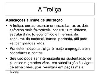 A Treliça
Aplicações e limite de utilização
• A treliça, por apresentar em suas barras os dois
esforços mais favoráveis, constitui um sistema
estrutural muito econômico em termos de
consumo de material, sendo, portanto, útil para
vencer grandes vãos.
• Por este motivo, a treliça é muito empregada em
coberturas e pontes.
• Seu uso pode ser interessante na sustentação de
pisos com grandes vãos, em substituição às vigas
de alma cheia, pois resultará em peças mais
leves.
 