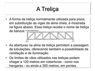 A Treliça
• A forma da treliça normalmente utilizada para pisos,
em substituição às vigas de alma cheia, é mostrada
na figura abaixo. Essa treliça recebe o nome de treliça
de banzos paralelos.
• As aberturas na alma da treliça permitem a passagem
de tubulações, oferecendo também a possibilidade de
ventilação e de iluminação.
• Os limites de vãos utilizados nas treliças podem
chegar a 120 metros em coberturas - como nos
hangares - ou ainda a 300 metros, em pontes.
 