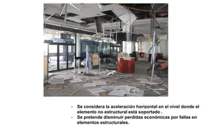 - Se considera la aceleración horizontal en el nivel donde el
elemento no estructural está soportado .
- Se pretende disminuir perdidas económicas por fallas en
elementos estructurales.
 