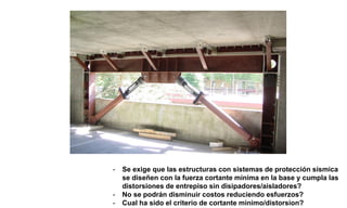 - Se exige que las estructuras con sistemas de protección sísmica
se diseñen con la fuerza cortante minima en la base y cumpla las
distorsiones de entrepiso sin disipadores/aisladores?
- No se podrán disminuir costos reduciendo esfuerzos?
- Cual ha sido el criterio de cortante minimo/distorsion?
 