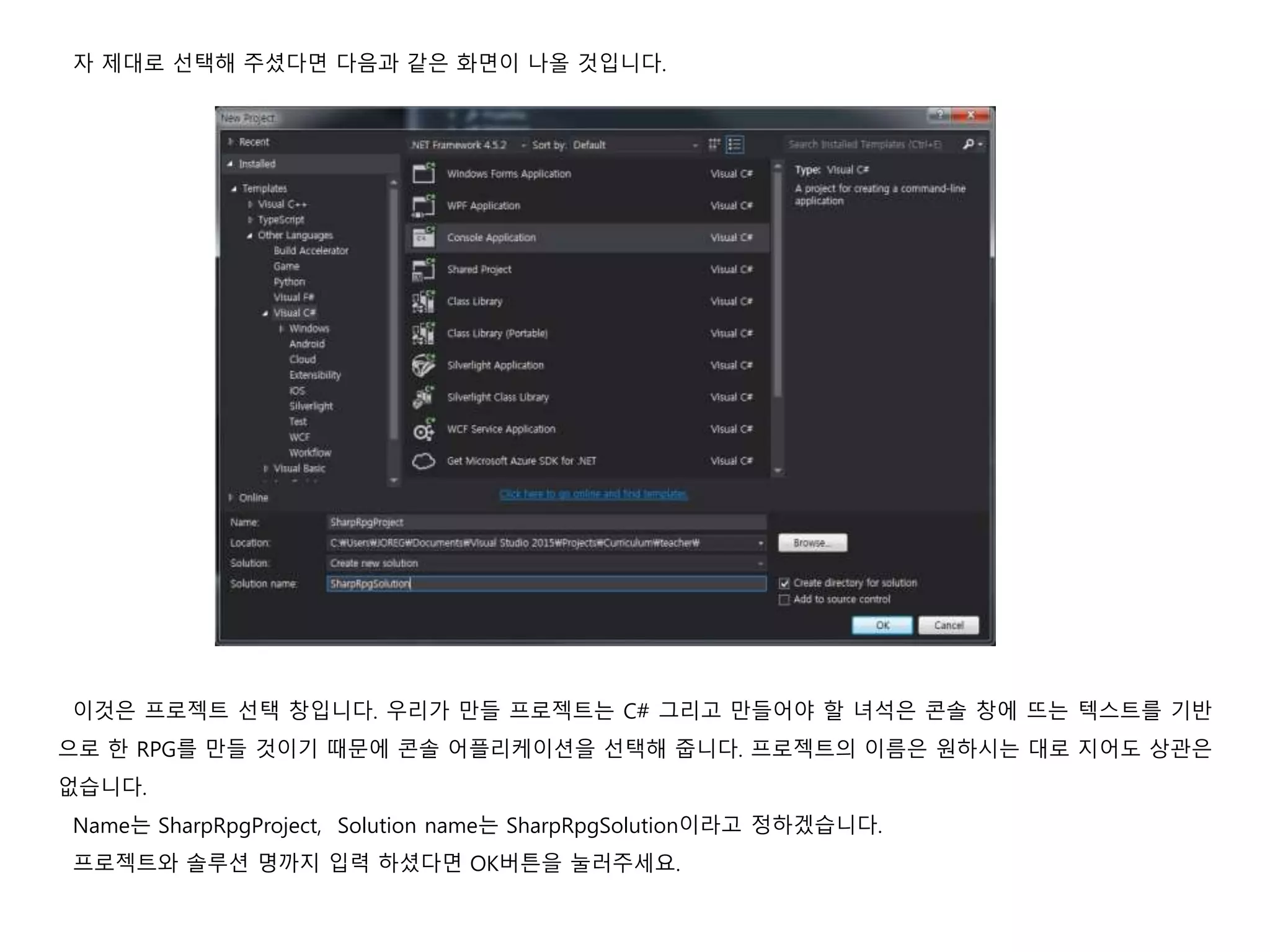 자 제대로 선택해 주셨다면 다음과 같은 화면이 나올 것입니다.
이것은 프로젝트 선택 창입니다. 우리가 만들 프로젝트는 C# 그리고 만들어야 할 녀석은 콘솔 창에 뜨는 텍스트를 기반
으로 한 RPG를 만들 것이기 때문에 콘솔 어플리케이션을 선택해 줍니다. 프로젝트의 이름은 원하시는 대로 지어도 상관은
없습니다.
Name는 SharpRpgProject, Solution name는 SharpRpgSolution이라고 정하겠습니다.
프로젝트와 솔루션 명까지 입력 하셨다면 OK버튼을 눌러주세요.
 